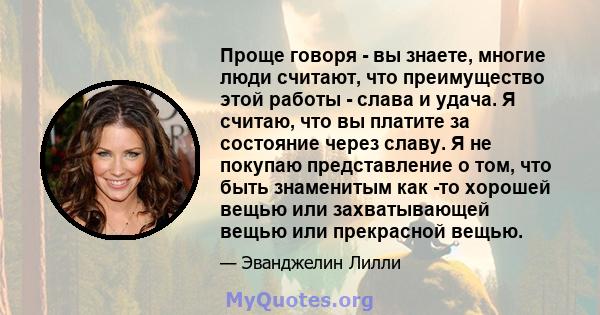 Проще говоря - вы знаете, многие люди считают, что преимущество этой работы - слава и удача. Я считаю, что вы платите за состояние через славу. Я не покупаю представление о том, что быть знаменитым как -то хорошей вещью 