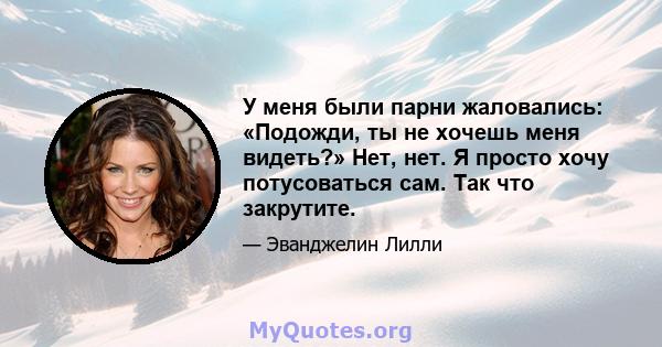 У меня были парни жаловались: «Подожди, ты не хочешь меня видеть?» Нет, нет. Я просто хочу потусоваться сам. Так что закрутите.