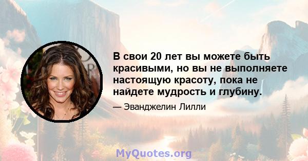 В свои 20 лет вы можете быть красивыми, но вы не выполняете настоящую красоту, пока не найдете мудрость и глубину.