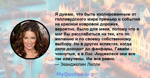 Я думаю, что быть изолированным от голливудского мира премьер и событий на красной ковровой дорожке, вероятно, было для меня, потому что я мог бы расслабиться на тех, кто по желанию и по своему собственному выбору. Но в 