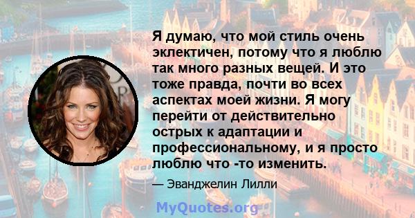 Я думаю, что мой стиль очень эклектичен, потому что я люблю так много разных вещей. И это тоже правда, почти во всех аспектах моей жизни. Я могу перейти от действительно острых к адаптации и профессиональному, и я