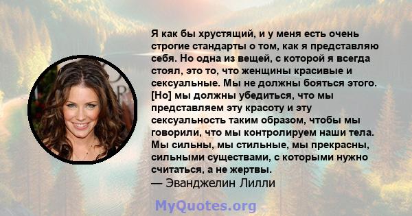 Я как бы хрустящий, и у меня есть очень строгие стандарты о том, как я представляю себя. Но одна из вещей, с которой я всегда стоял, это то, что женщины красивые и сексуальные. Мы не должны бояться этого. [Но] мы должны 