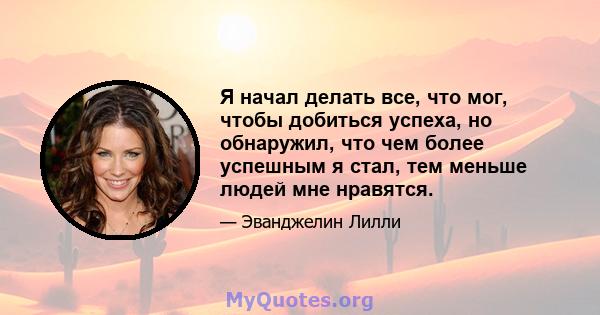 Я начал делать все, что мог, чтобы добиться успеха, но обнаружил, что чем более успешным я стал, тем меньше людей мне нравятся.