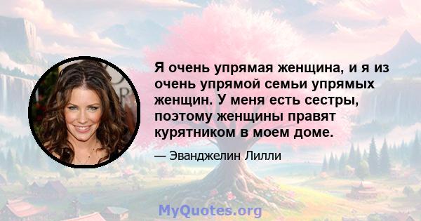 Я очень упрямая женщина, и я из очень упрямой семьи упрямых женщин. У меня есть сестры, поэтому женщины правят курятником в моем доме.