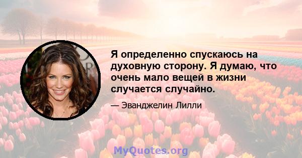 Я определенно спускаюсь на духовную сторону. Я думаю, что очень мало вещей в жизни случается случайно.