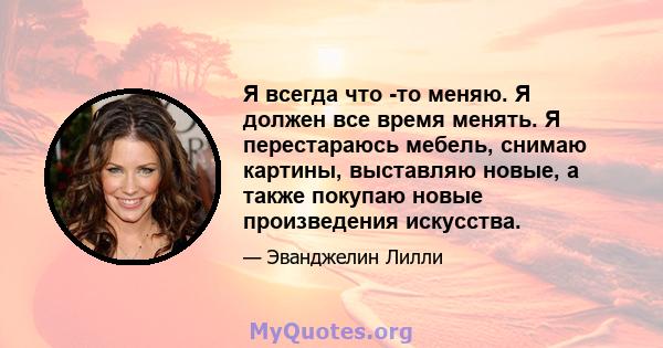 Я всегда что -то меняю. Я должен все время менять. Я перестараюсь мебель, снимаю картины, выставляю новые, а также покупаю новые произведения искусства.