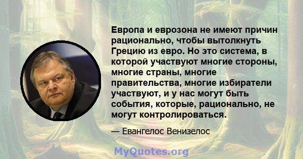 Европа и еврозона не имеют причин рационально, чтобы вытолкнуть Грецию из евро. Но это система, в которой участвуют многие стороны, многие страны, многие правительства, многие избиратели участвуют, и у нас могут быть