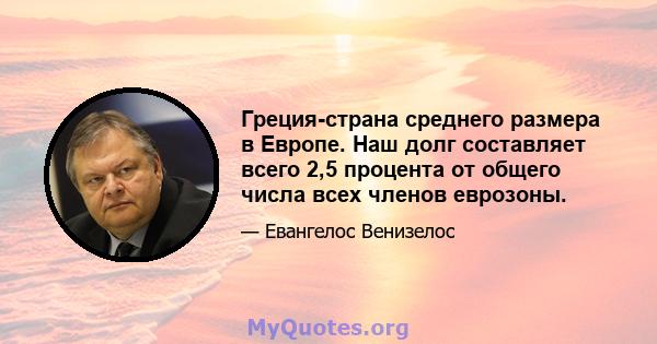 Греция-страна среднего размера в Европе. Наш долг составляет всего 2,5 процента от общего числа всех членов еврозоны.