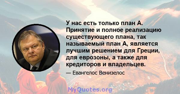 У нас есть только план A. Принятие и полное реализацию существующего плана, так называемый план A, является лучшим решением для Греции, для еврозоны, а также для кредиторов и владельцев.