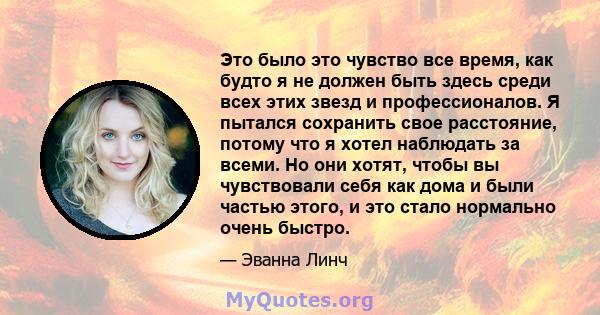 Это было это чувство все время, как будто я не должен быть здесь среди всех этих звезд и профессионалов. Я пытался сохранить свое расстояние, потому что я хотел наблюдать за всеми. Но они хотят, чтобы вы чувствовали