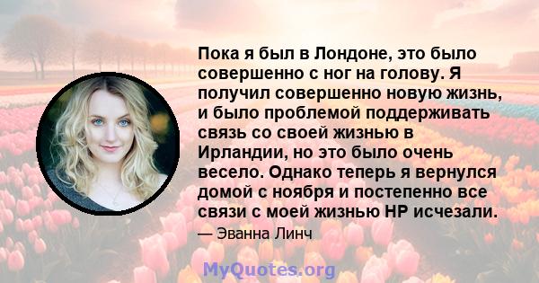 Пока я был в Лондоне, это было совершенно с ног на голову. Я получил совершенно новую жизнь, и было проблемой поддерживать связь со своей жизнью в Ирландии, но это было очень весело. Однако теперь я вернулся домой с