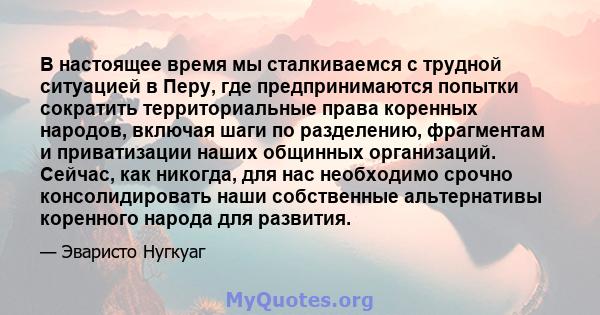 В настоящее время мы сталкиваемся с трудной ситуацией в Перу, где предпринимаются попытки сократить территориальные права коренных народов, включая шаги по разделению, фрагментам и приватизации наших общинных