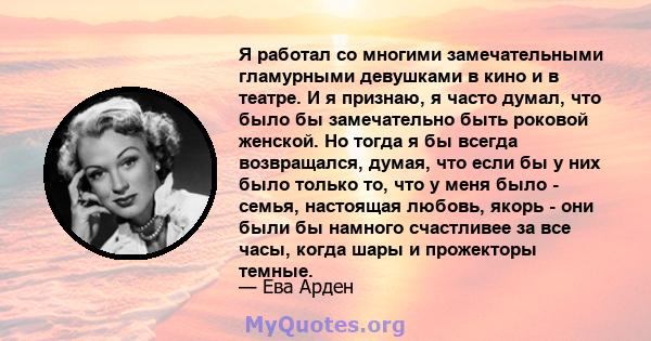 Я работал со многими замечательными гламурными девушками в кино и в театре. И я признаю, я часто думал, что было бы замечательно быть роковой женской. Но тогда я бы всегда возвращался, думая, что если бы у них было