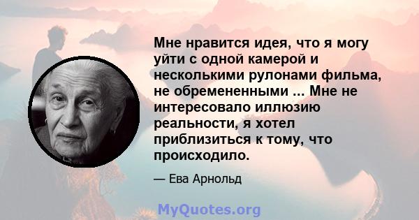 Мне нравится идея, что я могу уйти с одной камерой и несколькими рулонами фильма, не обремененными ... Мне не интересовало иллюзию реальности, я хотел приблизиться к тому, что происходило.