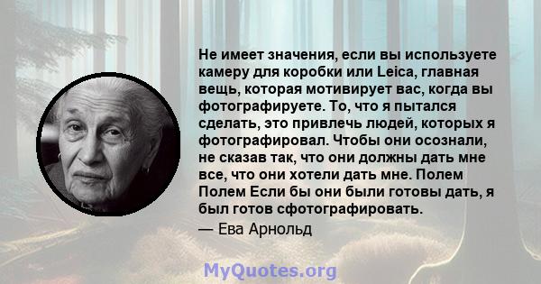 Не имеет значения, если вы используете камеру для коробки или Leica, главная вещь, которая мотивирует вас, когда вы фотографируете. То, что я пытался сделать, это привлечь людей, которых я фотографировал. Чтобы они