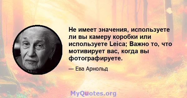 Не имеет значения, используете ли вы камеру коробки или используете Leica; Важно то, что мотивирует вас, когда вы фотографируете.