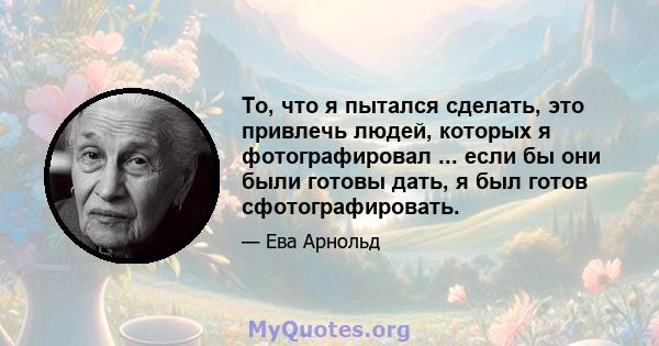 То, что я пытался сделать, это привлечь людей, которых я фотографировал ... если бы они были готовы дать, я был готов сфотографировать.