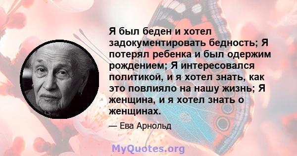 Я был беден и хотел задокументировать бедность; Я потерял ребенка и был одержим рождением; Я интересовался политикой, и я хотел знать, как это повлияло на нашу жизнь; Я женщина, и я хотел знать о женщинах.