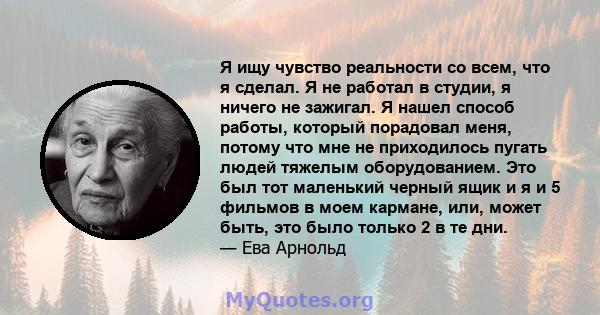 Я ищу чувство реальности со всем, что я сделал. Я не работал в студии, я ничего не зажигал. Я нашел способ работы, который порадовал меня, потому что мне не приходилось пугать людей тяжелым оборудованием. Это был тот