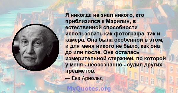 Я никогда не знал никого, кто приблизился к Мэрилин, в естественной способности использовать как фотографа, так и камера. Она была особенной в этом, и для меня никого не было, как она до или после. Она осталась