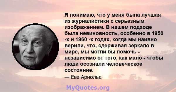 Я понимаю, что у меня была лучшая из журналистики с серьезным изображением. В нашем подходе была невиновность, особенно в 1950 -х и 1960 -х годах, когда мы наивно верили, что, сдерживая зеркало в мире, мы могли бы