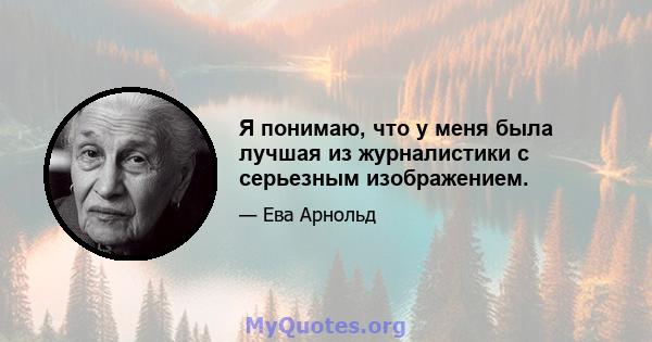 Я понимаю, что у меня была лучшая из журналистики с серьезным изображением.