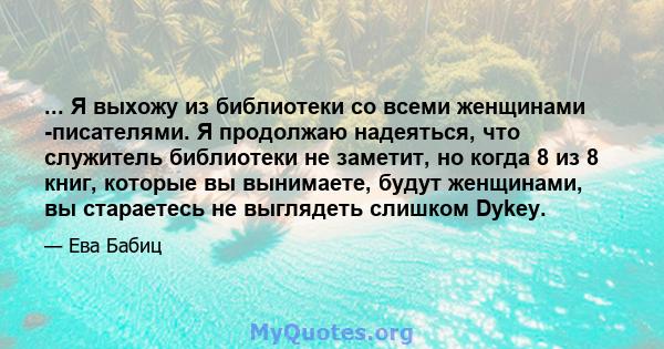 ... Я выхожу из библиотеки со всеми женщинами -писателями. Я продолжаю надеяться, что служитель библиотеки не заметит, но когда 8 из 8 книг, которые вы вынимаете, будут женщинами, вы стараетесь не выглядеть слишком