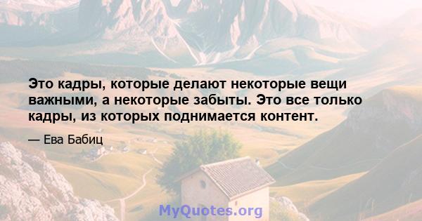 Это кадры, которые делают некоторые вещи важными, а некоторые забыты. Это все только кадры, из которых поднимается контент.