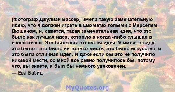 [Фотограф Джулиан Вассер] имела такую ​​замечательную идею, что я должен играть в шахматах голыми с Марселем Дюшаном, и, кажется, такая замечательная идея, что это было как лучшая идея, которую я когда -либо слышал в