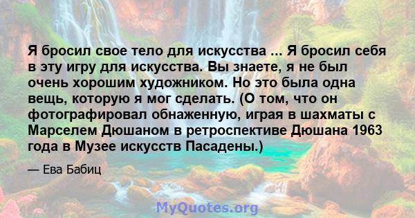 Я бросил свое тело для искусства ... Я бросил себя в эту игру для искусства. Вы знаете, я не был очень хорошим художником. Но это была одна вещь, которую я мог сделать. (О том, что он фотографировал обнаженную, играя в