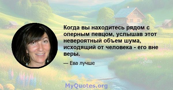 Когда вы находитесь рядом с оперным певцом, услышав этот невероятный объем шума, исходящий от человека - его вне веры.