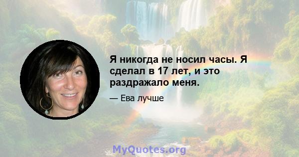 Я никогда не носил часы. Я сделал в 17 лет, и это раздражало меня.