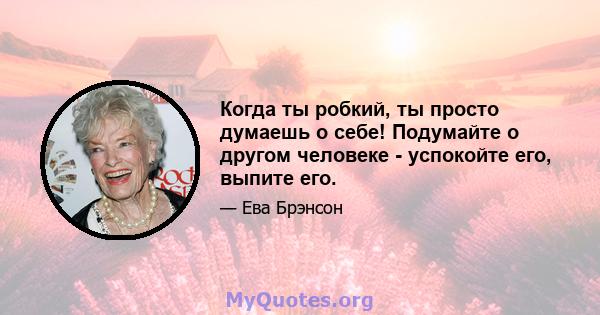 Когда ты робкий, ты просто думаешь о себе! Подумайте о другом человеке - успокойте его, выпите его.