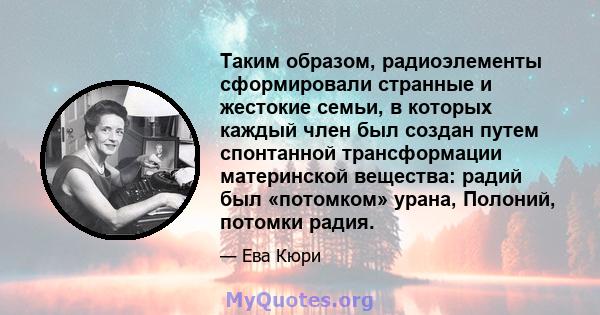 Таким образом, радиоэлементы сформировали странные и жестокие семьи, в которых каждый член был создан путем спонтанной трансформации материнской вещества: радий был «потомком» урана, Полоний, потомки радия.