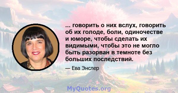 ... говорить о них вслух, говорить об их голоде, боли, одиночестве и юморе, чтобы сделать их видимыми, чтобы это не могло быть разорван в темноте без больших последствий.