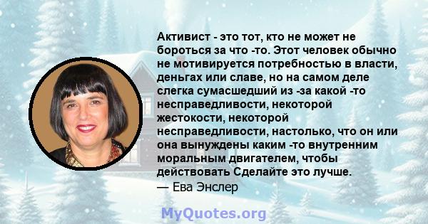 Активист - это тот, кто не может не бороться за что -то. Этот человек обычно не мотивируется потребностью в власти, деньгах или славе, но на самом деле слегка сумасшедший из -за какой -то несправедливости, некоторой