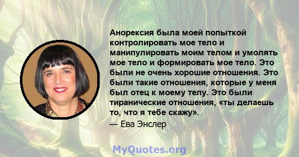 Анорексия была моей попыткой контролировать мое тело и манипулировать моим телом и умолять мое тело и формировать мое тело. Это были не очень хорошие отношения. Это были такие отношения, которые у меня был отец к моему