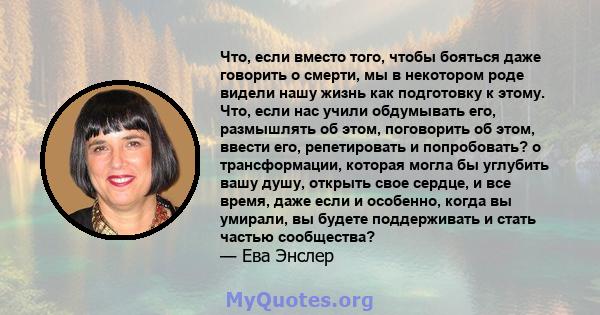 Что, если вместо того, чтобы бояться даже говорить о смерти, мы в некотором роде видели нашу жизнь как подготовку к этому. Что, если нас учили обдумывать его, размышлять об этом, поговорить об этом, ввести его,