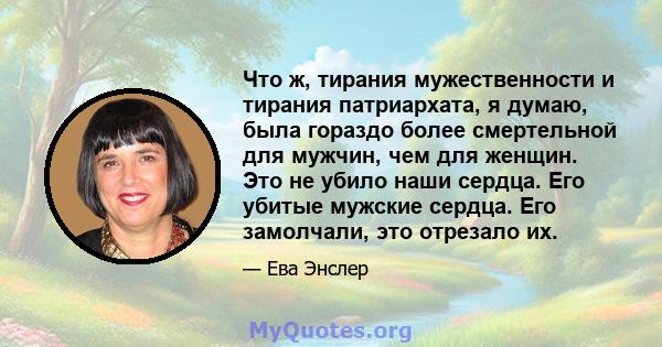 Что ж, тирания мужественности и тирания патриархата, я думаю, была гораздо более смертельной для мужчин, чем для женщин. Это не убило наши сердца. Его убитые мужские сердца. Его замолчали, это отрезало их.