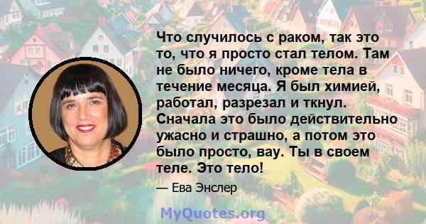 Что случилось с раком, так это то, что я просто стал телом. Там не было ничего, кроме тела в течение месяца. Я был химией, работал, разрезал и ткнул. Сначала это было действительно ужасно и страшно, а потом это было