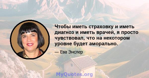 Чтобы иметь страховку и иметь диагноз и иметь врачей, я просто чувствовал, что на некотором уровне будет аморально.