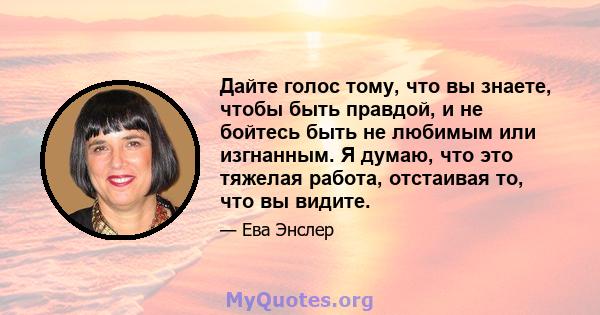 Дайте голос тому, что вы знаете, чтобы быть правдой, и не бойтесь быть не любимым или изгнанным. Я думаю, что это тяжелая работа, отстаивая то, что вы видите.