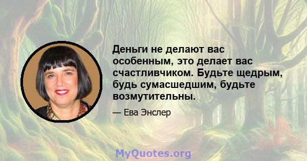 Деньги не делают вас особенным, это делает вас счастливчиком. Будьте щедрым, будь сумасшедшим, будьте возмутительны.