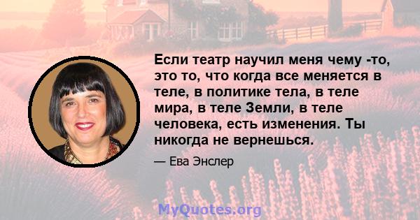 Если театр научил меня чему -то, это то, что когда все меняется в теле, в политике тела, в теле мира, в теле Земли, в теле человека, есть изменения. Ты никогда не вернешься.