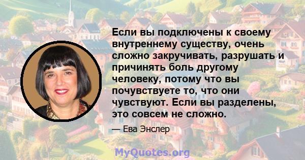 Если вы подключены к своему внутреннему существу, очень сложно закручивать, разрушать и причинять боль другому человеку, потому что вы почувствуете то, что они чувствуют. Если вы разделены, это совсем не сложно.