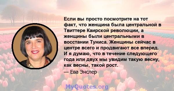 Если вы просто посмотрите на тот факт, что женщина была центральной в Твиттере Каирской революции, а женщины были центральными в восстании Туниса. Женщины сейчас в центре всего и продвигают все вперед. И я думаю, что в