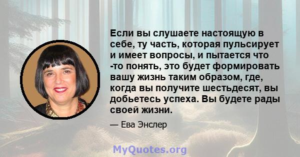 Если вы слушаете настоящую в себе, ту часть, которая пульсирует и имеет вопросы, и пытается что -то понять, это будет формировать вашу жизнь таким образом, где, когда вы получите шестьдесят, вы добьетесь успеха. Вы