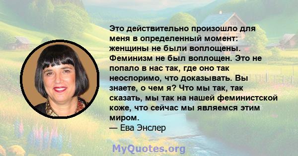 Это действительно произошло для меня в определенный момент: женщины не были воплощены. Феминизм не был воплощен. Это не попало в нас так, где оно так неоспоримо, что доказывать. Вы знаете, о чем я? Что мы так, так