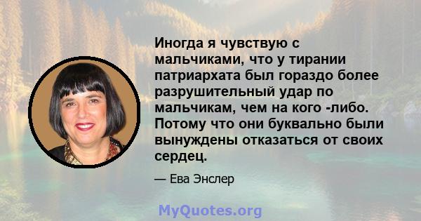 Иногда я чувствую с мальчиками, что у тирании патриархата был гораздо более разрушительный удар по мальчикам, чем на кого -либо. Потому что они буквально были вынуждены отказаться от своих сердец.