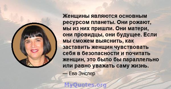 Женщины являются основным ресурсом планеты. Они рожают, мы из них пришли. Они матери, они провидцы, они будущее. Если мы сможем выяснить, как заставить женщин чувствовать себя в безопасности и почитать женщин, это было